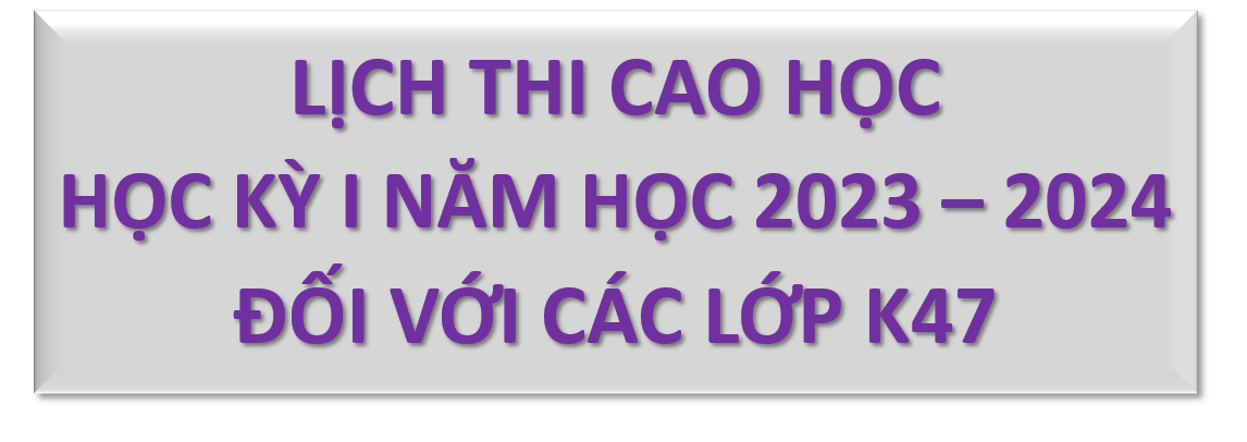 LỊCH THI CAO HỌC HỌC KỲ I NĂM HỌC 2023 – 2024 ĐỐI VỚI CÁC LỚP K47